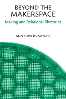 Beyond the Makerspace: Making and Relational Rhetorics, by Ann Sivhers-McNair